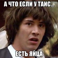 а что если у таис... есть яйца