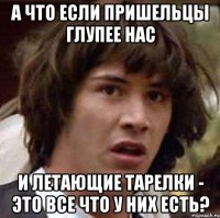 а что если пришельцы глупее нас и летающие тарелки - это все что у них есть?