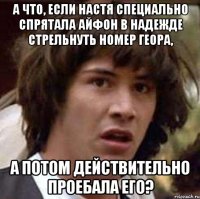 а что, если настя специально спрятала айфон в надежде стрельнуть номер геора, а потом действительно проебала его?