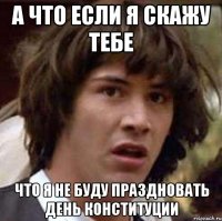 а что если я скажу тебе что я не буду праздновать день конституции