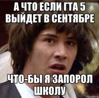 а что если гта 5 выйдет в сентябре что-бы я запорол школу