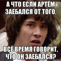 а что если артём заебался от того, всё время говорит, что он заебался?