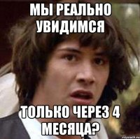 мы реально увидимся только через 4 месяца?