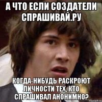 а что если создатели спрашивай.ру когда-нибудь раскроют личности тех, кто спрашивал анонимно?