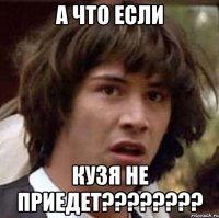 а что если кузя не приедет???