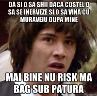 da si o sa shii daca costel o sa se inerveze si o sa vina cu muraveiu dupa mine mai bine nu risk ma bag sub patura