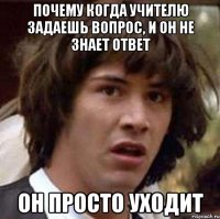 почему когда учителю задаешь вопрос, и он не знает ответ он просто уходит