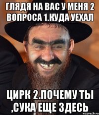 глядя на вас у меня 2 вопроса 1.куда уехал цирк 2.почему ты ,сука еще здесь