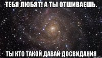 тебя любят! а ты отшиваешь. ты кто такой давай досвидания