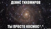 денис тихомиров ты просто космос^.^