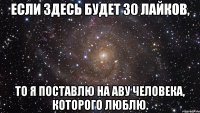 если здесь будет 30 лайков, то я поставлю на аву человека, которого люблю.