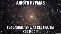 анюта курмаз ты самая лучшая сестра, ты космос!!!