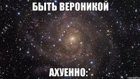 быть вероникой ахуенно:*