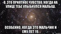 о, это приятное чувство, когда на улице тебе улыбнулся малыш. особенно, когда это мальчик и ему лет 19.