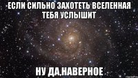 если сильно захотеть вселенная тебя услышит ну да,наверное