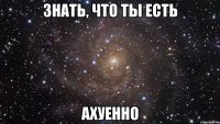 знать, что ты есть ахуенно