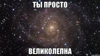 ты просто великолепна