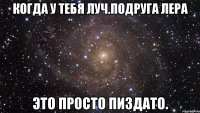 когда у тебя луч.подруга лера это просто пиздато.