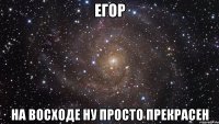 егор на восходе ну просто прекрасен