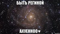 быть региной ахуенноо♥