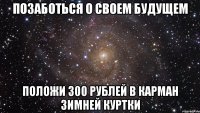 позаботься о своем будущем положи 300 рублей в карман зимней куртки