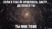 если я тебе не нравлюсь, застр... да пошел ты ты мне тоже