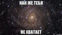 как же тебя не хватает