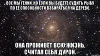 все мы гении. но если вы будете судить рыбу по её способности взбираться на дерево, она проживёт всю жизнь, считая себя дурой.