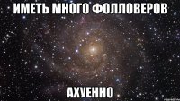 иметь много фолловеров ахуенно