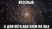 веселый -5 для него,как хуем по лбу