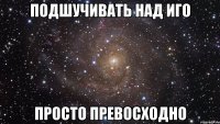 подшучивать над иго просто превосходно