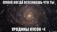 плохо когда осознаешь что ты уродины кусок =(