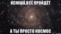 ксюша,всё пройдёт а ты просто космос