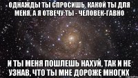 однажды ты спросишь, какой ты для меня, а я отвечу:ты - человек-гавно и ты меня пошлешь нахуй, так и не узнав, что ты мне дороже многих