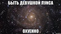 быть девушкой луиса охуенно