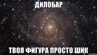 дилобар твоя фигура просто шик