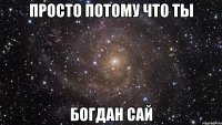 просто потому что ты богдан сай