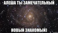 алеша ты замечательный новый знакомый)