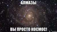 алмазы вы просто космос!