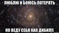 люблю и боюсь потерять но веду себя как дибил!(