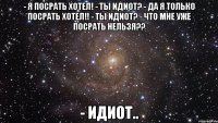 - я посрать хотел! - ты идиот? - да я только посрать хотел!! - ты идиот? - что мне уже посрать нельзя?? - идиот..