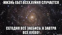 жизнь ебет всех,хуйня случается сегодня всё заебись, а завтра всё хуёво!