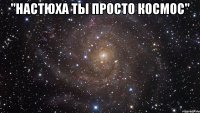 ''настюха ты просто космос" 