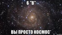 6 "в" вы просто космос*