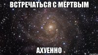 встречаться с мёртвым ахуенно