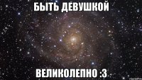 быть девушкой великолепно :3