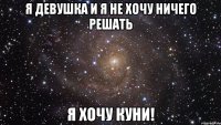 я девушка и я не хочу ничего решать я хочу куни!