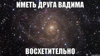 иметь друга вадима восхетительно