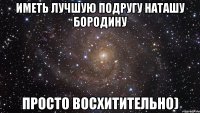 иметь лучшую подругу наташу бородину просто восхитительно)