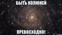 быть колюней превосходно!